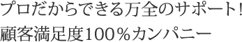 プロだからできる万全のサポート！顧客満足度100％カンパニー